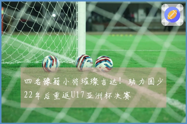 四名豫籍小将璀璨吉达！助力国少22年后重返U17亚洲杯决赛