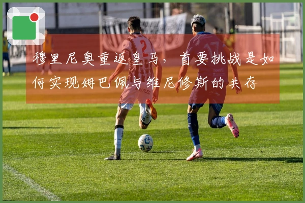 穆里尼奥重返皇马，首要挑战是如何实现姆巴佩与维尼修斯的共存